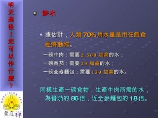 缺水 據估計， 人類 70% 用水量是用在餵食經濟動物 。 一磅牛肉：需要 2,500 加侖 的水； 一磅番茄：需要 29 加侖 的水； 一磅全麥麵包：需要 139 加侖 的水。 同樣生產一磅食物，生產牛肉所需的水，為蕃茄的 86 倍，近全麥麵包的 18 倍。 