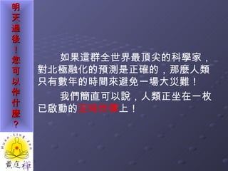 如果這群全世界最頂尖的科學家，對北極融化的預測是正確的，那麼人類只有數年的時間來避免一場大災難！ 我們簡直可以說，人類正坐在一枚已啟動的 定時炸彈 上！ 