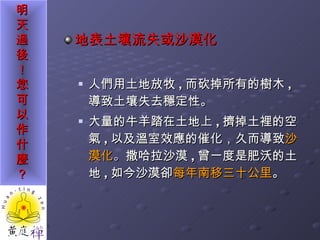 地表土壤流失或沙漠化 人們用土地放牧 , 而砍掉所有的樹木 ,  導致土壤失去穩定性。 大量的牛羊踏在土地上 , 擠掉土裡的空氣 , 以及溫室效應的催化，久而導致 沙漠化 。 撒哈拉沙漠 , 曾一度是肥沃的土地 , 如今沙漠卻 每年南移三十公里 。  