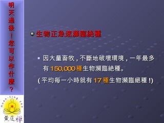 生物正急速瀕臨絶種   因大量畜牧 , 不斷地破壞環境 , 一年最多有 150,000 種 生物瀕臨絶種。 ( 平均每一小時就有 17 種 生物瀕臨絕種 !) 