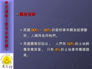 糧食短缺   美國 80% ～ 90% 的穀物拿來餵食經濟動物 ,  人類再食用牠們。  美國農業部指出 ,  人們有 50% 的土地飼養家禽家畜 ,  只有 4% 的土地拿來種植蔬果。 