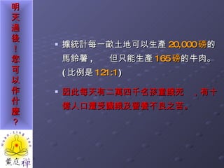 據統計每一畝土地可以生產 20,000 磅 的馬鈴薯 ,  但只能生產 165 磅 的牛肉。 ( 比例是 121:1 ) 因此每天有二萬四千名孩童餓死 ，有十億人口遭受饑餓及營養不良之苦。 