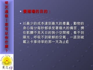 養殖場的目的： 以最少的成本達到最大的產量，動物的身心每分每秒都承受著極大的痛苦，擠在骯髒不見天日的狹小空間裡，看不到陽光，呼吸不到新鮮的空氣，一直到被載上卡車待宰的那一天為止… 