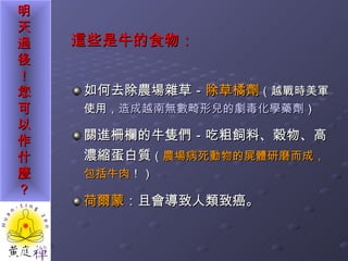 這些是牛的食物： 如何去除農場雜草－ 除草橘劑 （越戰時美軍使用， 造成越南無數畸形兒的劇毒化學藥劑 ） 關進柵欄的牛隻們－吃粗飼料、穀物、高濃縮蛋白質 （ 農場病死動物的屍體研磨而成，包括牛肉 ！） 荷爾蒙 ：且會導致人類致癌。 