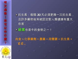 抗生素：每隔 30 天必須更換一次抗生素，且許多藥物後來被認定對人類健康有重大危害 雞糞 也是牛的食物之一！ 肉食＝化學藥劑＋農藥＋荷爾蒙＋抗生素＋……。 