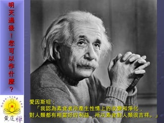 愛因斯坦： 「我認為素食者所產生性情上的改變和淨化， 對人類都有相當好的利益，所以素食對人類很吉祥。」  