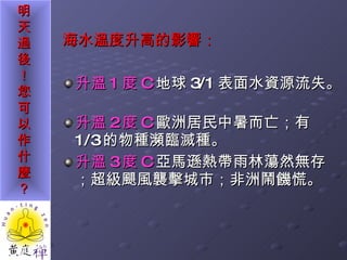 海水溫度升高的影響： 升溫 1 度 C 地球 3/1 表面水資源流失。  升溫 2 度 C 歐洲居民中暑而亡；有 1/3 的物種瀕臨滅種。 升溫 3 度 C 亞馬遜熱帶雨林蕩然無存；超級颶風襲擊城市；非洲鬧饑慌。 