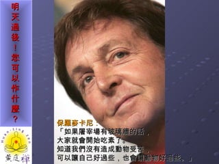 保羅麥卡尼： 「如果屠宰場有玻璃牆的話， 大家就會開始吃素了。 知道我們沒有造成動物受苦， 可以讓自己好過些，也會讓動物好過些。」 