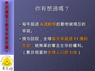 你有想過嗎？ 每年超過 4,200 億 的動物被殘忍的宰殺。 換句話說，全球 每天有超過 11 億的生命， 被無辜的奪走生存的權利。（數目相當於 全球人口的 1/5 ） 