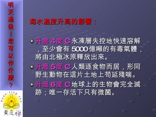 海水溫度升高的影響： 升溫 4 度 C 永凍層失控地快速溶解，至少會有 5000 億噸的有毒氣體，將由北極冰原釋放出來。 升溫 5 度 C 人類逐食物而居，形同野生動物在這片土地上苟延殘喘。 升溫 6 度 C 地球上的生物會完全滅跡；唯一存活下只有微菌。 