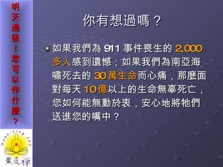 你有想過嗎？ 如果我們為 911 事件喪生的 2,000 多人 感到遺憾；如果我們為南亞海嘯死去的 30 萬生命 而心痛，那麼面對每天 10 億 以上的生命無辜死亡，您如何能無動於衷，安心地將牠們送進您的嘴中？ 