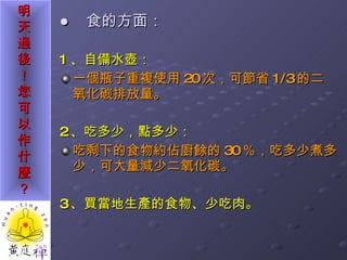●  食的方面： 1 、自備水壺： 一個瓶子重複使用 20 次，可節省 1/3 的二氧化碳排放量。 2 、吃多少，點多少： 吃剩下的食物約佔廚餘的 30 ％，吃多少煮多少，可大量減少二氧化碳。 3 、買當地生產的食物、少吃肉。 
