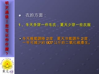 ●  衣的方面： 1 、冬天多穿一件毛衣，夏天少穿一些衣服： 冬天暖氣調降 2 度，夏天冷氣調升 2 度，一年可減少約 907 公斤的二氧化碳產生。 