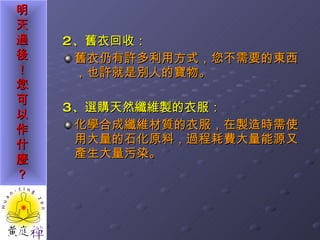 2 、舊衣回收： 舊衣仍有許多利用方式，您不需要的東西，也許就是別人的寶物。 3 、選購天然纖維製的衣服： 化學合成纖維材質的衣服，在製造時需使用大量的石化原料，過程耗費大量能源又產生大量污染。 