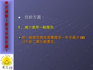 ●  住的方面： 1 、減少使用一般燈泡： 將一般燈泡換成省電燈泡一年可減少 68 公斤的二氧化碳產生。 