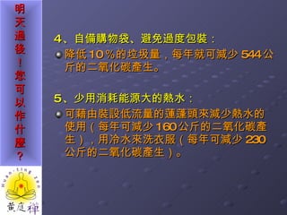 4 、自備購物袋、避免過度包裝： 降低 10 ％的垃圾量，每年就可減少 544 公斤的二氧化碳產生。 5 、少用消耗能源大的熱水： 可藉由裝設低流量的蓮蓬頭來減少熱水的使用（每年可減少 160 公斤的二氧化碳產生），用冷水來洗衣服（每年可減少 230 公斤的二氧化碳產生）。 