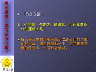 ●  行的方面： 1 、少開車、多走路、騎單車、共乘或搭乘公共運輸工具： 每人每公里的車程可減少 0.5 公斤的二氧化碳排放，讓自己運動一下，更可提高身體的免疫力，也可以省油錢。 