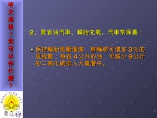 2 、買省油汽車、輪胎充氣、汽車常保養： 保持輪胎氣壓灌滿，車輛將可增加 3 ％的里程數；每省 4 公升的油，可減少 9 公斤的二氧化碳排入大氣層中。 