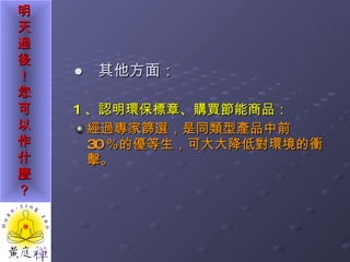 ●  其他方面： 1 、認明環保標章、購買節能商品： 經過專家篩選，是同類型產品中前 30 ％的優等生，可大大降低對環境的衝擊。 