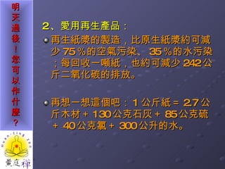 2 、愛用再生產品： 再生紙漿的製造，比原生紙漿約可減少 75 ％的空氣污染、 35 ％的水污染；每回收一噸紙，也約可減少 242 公斤二氧化碳的排放。 再想一想這個吧： 1 公斤紙＝ 2.7 公斤木材＋ 130 公克石灰＋ 85 公克硫＋ 40 公克氯＋ 300 公升的水。 