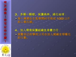 3 、多種一顆樹、保護森林、綠化地球： 每一棵樹在生長期間約可吸收 1000 公斤的二氧化碳。 4 、加入環境保護組織並身體力行： 鼓勵自己的學校公司也加入減緩全球暖化的行動。 
