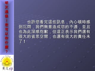 也許您看完這些訊息，內心頓時感到沉悶，我們無意造成您的不適，並且也為此深感抱歉，但這正表示我們還有很大的省思空間，也還有很大的責任未了 ! 