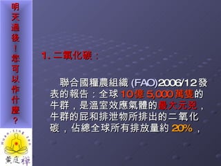 1. 二氧化碳： 聯合國糧農組織 (FAO) 2006/12 發表的報告：全球 10 億 5,000 萬隻 的牛群，是溫室效應氣體的 最大元兇 ，牛群的屁和排泄物所排出的 二氧化碳， 佔總全球所有排放量約 20% ， 