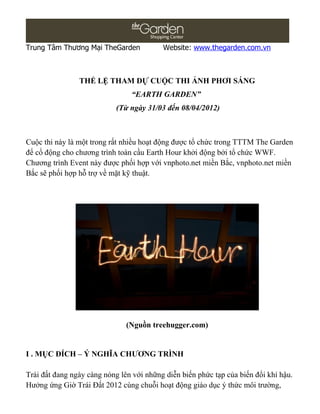Trung Tâm Thương Mại TheGarden            Website: www.thegarden.com.vn



                THỂ LỆ THAM DỰ CUỘC THI ẢNH PHƠI SÁNG
                                “EARTH GARDEN”
                            (Từ ngày 31/03 đến 08/04/2012)



Cuộc thi này là một trong rất nhiều hoạt động được tổ chức trong TTTM The Garden
để cổ động cho chương trình toàn cầu Earth Hour khởi động bởi tổ chức WWF.
Chương trình Event này được phối hợp với vnphoto.net miền Bắc, vnphoto.net miền
Bắc sẽ phối hợp hỗ trợ về mặt kỹ thuật.




                               (Nguồn treehugger.com)


I . MỤC ĐÍCH – Ý NGHĨA CHƯƠNG TRÌNH

Trái đất đang ngày càng nóng lên với những diễn biến phức tạp của biến đổi khí hậu.
Hưởng ứng Giờ Trái Đất 2012 cùng chuỗi hoạt động giáo dục ý thức môi trường,
 