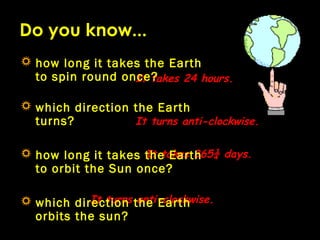 It takes 24 hours.
It turns anti-clockwise.
Do you know...
It takes 365¼ days.
It turns anti-clockwise.
 how long it take...