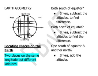 EARTH GEOMETRY
Locating Places on the
Earth
Two places on the same
longitude but different
latitudes.
Both south of equator?
 If yes, subtract the
latitudes, to find
difference.
Both north of equator?
 If yes, subtract the
latitudes to find the
difference.
One south of equator &
another north?
 If yes, add the
latitudes
 