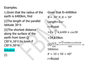 Examples.
1.Given that the radius of the
earth is 6400km, find
(i)The length of the parallel
latitude 30°𝑁
(ii)The shortest distance
along the surface of the
earth from town Q
(30°𝑁,10°𝐸)to town P
(30°𝑁,50°𝑊
Solution
(i)
Given that R=6400km
∅ = 30° 𝑁, ∅ = 30°
Length=2𝜋𝑟
r=Rcos∅
=2×
22
7
× 6400 × 𝑐𝑜𝑠30
=34,839km
(ii)
2𝜋𝑟𝜃
360
=
2×
22
7
×6400×𝑐𝑜𝑠30×60
360
=
5806𝑘𝑚
𝜃 = 10 + 50 = 60°
r=Rcos∅
 