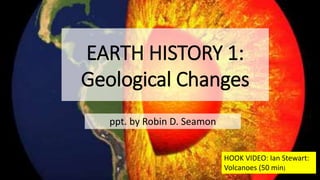 EARTH HISTORY 1:
Geological Changes
ppt. by Robin D. Seamon
HOOK VIDEO: Ian Stewart:
Volcanoes (50 min)
 
