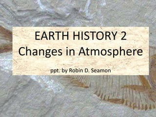 EARTH HISTORY 2 
Changes in Atmosphere 
ppt. by Robin D. Seamon 
 
