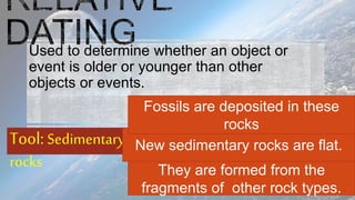 Used to determine whether an object or
event is older or younger than other
objects or events.
Tool: Sedimentary
rocks They are formed from the
fragments of other rock types.
New sedimentary rocks are flat.
Fossils are deposited in these
rocks
 
