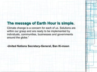 The message of Earth Hour is simple. Climate change is a concern for each of us. Solutions are within our grasp and are ready to be implemented by individuals, communities, businesses and governments around the globe.”  -United Nations Secretary-General, Ban Ki-moon  