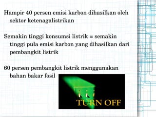 Hampir 40 persen emisi karbon dihasilkan oleh sektor ketenagalistrikan Semakin tinggi konsumsi listrik = semakin tinggi pula emisi karbon yang dihasilkan dari pembangkit listrik 60 persen pembangkit listrik menggunakan bahan bakar fosil 