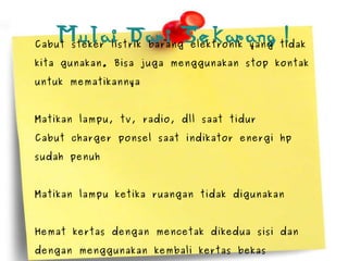 Mulai Dari Sekarang ! Cabut steker listrik barang elektronik yang tidak kita gunakan. Bisa juga menggunakan stop kontak untuk mematikannya Matikan lampu, tv, radio, dll saat tidur Cabut charger ponsel saat indikator energi hp sudah penuh Matikan lampu ketika ruangan tidak digunakan Hemat kertas dengan mencetak dikedua sisi dan dengan menggunakan kembali kertas bekas 