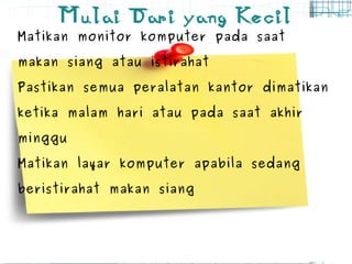 Mulai Dari yang Kecil Matikan monitor komputer pada saat makan siang atau istirahat Pastikan semua peralatan kantor dimatikan ketika malam hari atau pada saat akhir minggu Matikan layar komputer apabila sedang beristirahat makan siang 