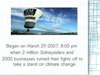 Began on March 29 2007, 8:00 pm  when 2 million Sidneysiders and  2000 businesses turned their lights off to take a stand on climate change 