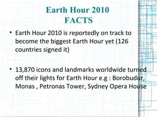 Earth Hour 2010  FACTS Earth Hour 2010 is reportedly on track to become the biggest Earth Hour yet (126 countries signed it)‏ 13,870 icons and landmarks worldwide turned off their lights for Earth Hour e.g : Borobudur, Monas , Petronas Tower, Sydney Opera House 