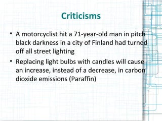 Criticisms A motorcyclist hit a 71-year-old man in pitch black darkness in a city of Finland had turned off all street lighting Replacing light bulbs with candles will cause an increase, instead of a decrease, in carbon dioxide emissions (Paraffin)‏ 