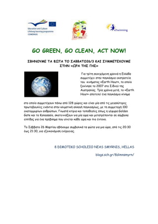 GO GREEN, GO CLEAN, ACT NOW!<br />ΣΒΗΝΟΥΜΕ ΤΑ ΦΩΤΑ ΤΟ ΣΑΒΒΑΤΟ26/3 ΚΑΙ ΣΥΜΜΕΤΕΧΟΥΜΕ ΣΤΗΝ «ΩΡΑ ΤΗΣ ΓΗΣ»<br /> Για τρίτη συνεχόμενη χρονιά η Ελλάδα συμμετέχει στην παγκόσμια εκστρατεία του  κινήματος «Earth Hour», το οποίο  ξεκίνησε το 2007 στο Σίδνεϋ της Αυστραλίας. Τρία χρόνια μετά, το «Earth Hour» αποτελεί ένα παγκόσμιο κίνημα <br />στο οποίο συμμετέχουν πάνω από 128 χώρες και είναι μία από τις μεγαλύτερες πρωτοβουλίες ενάντια στην κλιματική αλλαγή παγκοσμίως, με τη συμμετοχή 100 εκατομμυρίων ανθρώπων. Γνωστά κτίρια και τοποθεσίες όπως η γέφυρα Golden Gate και το Κολοσσαίο, σκοτεινιάζουν για μία ώρα και μετατρέπονται σε σύμβολα ελπίδας για ένα πρόβλημα που γίνεται κάθε ώρα και πιο έντονο. <br />Το Σάββατο 26 Μαρτίου σβήνουμε συμβολικά τα φώτα για μια ώρα, από τις 20:30 έως 21:30, για εξοικονόμιση ενέργειας.<br />8 DIMOTIKO SCHOLEIO NEAS SMYRNIS, HELLAS<br />blogs.sch.gr/8dimnsmyrn/<br />