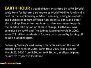 EARTH HOUR  is a global event organized by WWF (World Wide Fund for Nature, also known as World Wildlife Fund) and is held on the last Saturday of March annually, asking households and businesses to turn off their non-essential lights and other electrical appliances for one hour to raise awareness towards the need to take action on climate change. Earth Hour was conceived by WWF and The Sydney Morning Herald in 2007, when 2.2 million residents of Sydney participated by turning off all non-essential lights. Following Sydney's lead, many other cities around the world adopted the event in 2008. Earth Hour 2010 took place on March 27, 2010 from 8:30p.m. to 9:30p.m., at all participant countries' respective local time. 