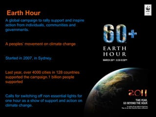 Earth Hour A global campaign to rally support and inspire action from individuals, communities and governments. A peoples’ movement on climate change Started in 2007, in Sydney. Last year, over 4000 cities in 128 countries supported the campaign.1 billion people supported Calls for switching off non essential lights for one hour as a show of support and action on climate change. 
