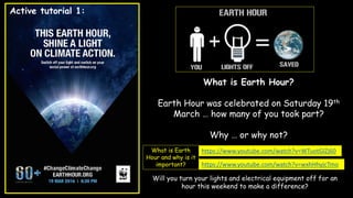 https://www.youtube.com/watch?v=WTuotGlZj60
https://www.youtube.com/watch?v=wxhHhyjcTmo
What is Earth Hour?
Earth Hour was celebrated on Saturday 19th
March … how many of you took part?
Why … or why not?
Will you turn your lights and electrical equipment off for an
hour this weekend to make a difference?
What is Earth
Hour and why is it
important?
Active tutorial 1:
 