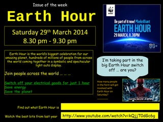 Earth Hour
Saturday 29th
March 2014
8.30 pm - 9.30 pm
Earth Hour is the world’s biggest celebration for our
amazing planet, hundreds of millions of people from across
the world coming together in a symbolic and spectacular
light outs display.
Join people across the world … … …
Switch off your electrical goods for just 1 hour
Save energy
Save the planet
http://www.youtube.com/watch?v=kQjjT0dGc6gWatch the best bits from last year
http://www.youtube.com/watch?v=hZhbIyrx4AQFind out what Earth Hour is
I’m taking part in the
big Earth Hour switch
off … are you?
How many people
in the form will get
involved with
Earth Hour on
Saturday?
________
Issue of the week
 