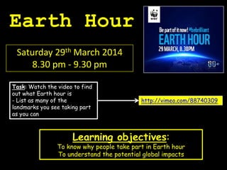 Earth Hour
Saturday 29th March 2014
8.30 pm - 9.30 pm
Learning objectives:
To know why people take part in Earth hour
To understand the potential global impacts
http://vimeo.com/88740309
Task: Watch the video to find
out what Earth hour is
- List as many of the
landmarks you see taking part
as you can
 