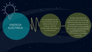 ENERGÍA
ELÉCTRICA
Es causada por el
movimiento de los
electrones en el
interior, de los
materiales llamados
conductores
El flujo de estos se
conoce como corriente
eléctrica que es muy útil,
y puede transformarse
en muchas otras formas
de energía como energía
luminosa, energía
mecánica y energía
térmica
 