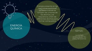 ENERGÍA
QUÍMICA
Energía presente en las
reacciones químicas.
Se libera cuando se
rompen las uniones de
los átomos y se
requiere la unión de
diferentes átomos para
formar compuestos
La energía
producida por las
pilas y las baterías
Ejemplo:
 