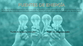 En la naturaleza encontramos recursos que se pueden utilizar para obtener energía necesaria para el
desarrollo de múltiples actividades conocidos como fuente energía que se pueden ser de dos tipos:
Fuentes de energía no renovables Fuentes de energía renovables
 